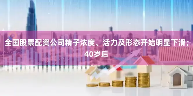 全国股票配资公司精子浓度、活力及形态开始明显下滑；40岁后