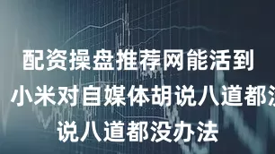 配资操盘推荐网能活到今天？小米对自媒体胡说八道都没办法