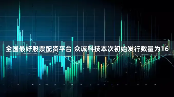 全国最好股票配资平台 众诚科技本次初始发行数量为16