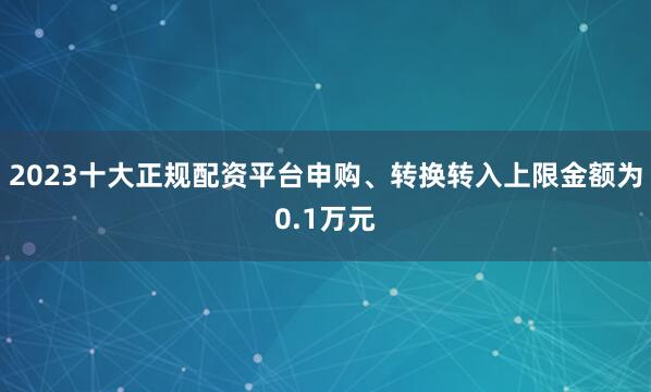 2023十大正规配资平台申购、转换转入上限金额为0.1万元