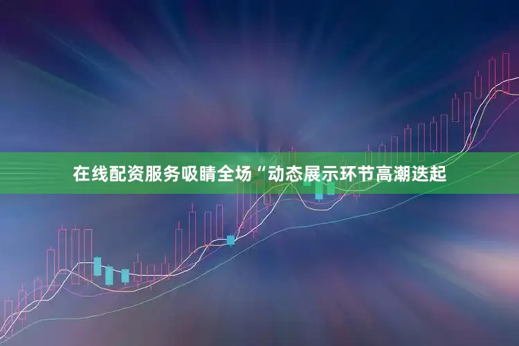 在线配资服务吸睛全场“动态展示环节高潮迭起