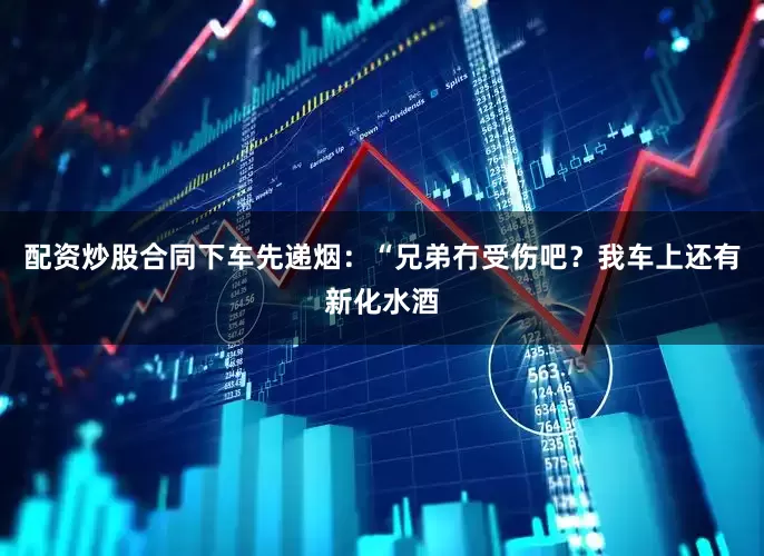 配资炒股合同下车先递烟：“兄弟冇受伤吧？我车上还有新化水酒