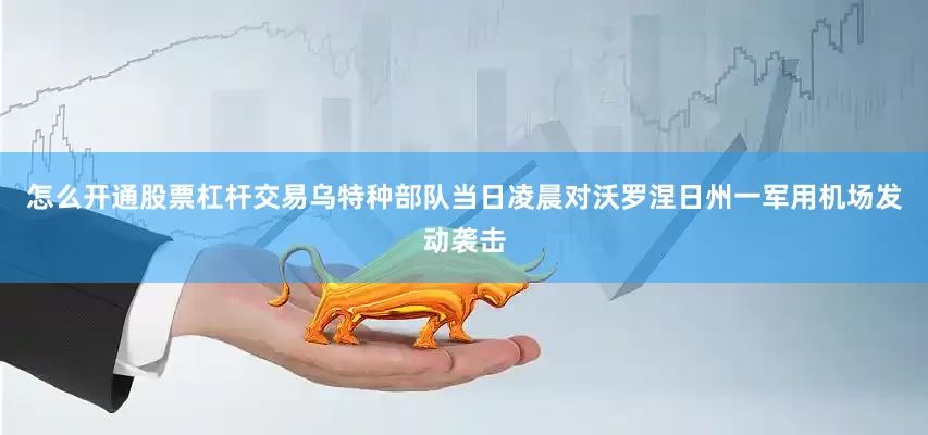 怎么开通股票杠杆交易乌特种部队当日凌晨对沃罗涅日州一军用机场发动袭击