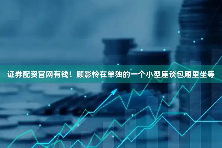 证券配资官网有钱！顾影怜在单独的一个小型座谈包厢里坐等