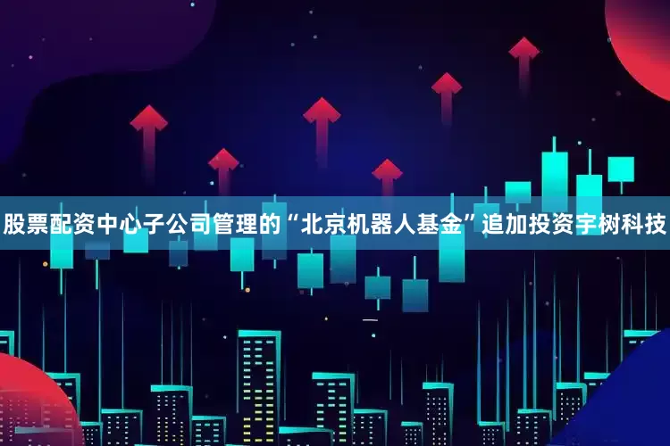 股票配资中心子公司管理的“北京机器人基金”追加投资宇树科技