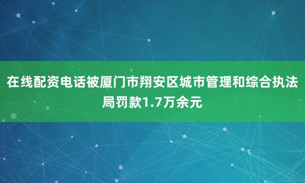 在线配资电话被厦门市翔安区城市管理和综合执法局罚款1.7万余元