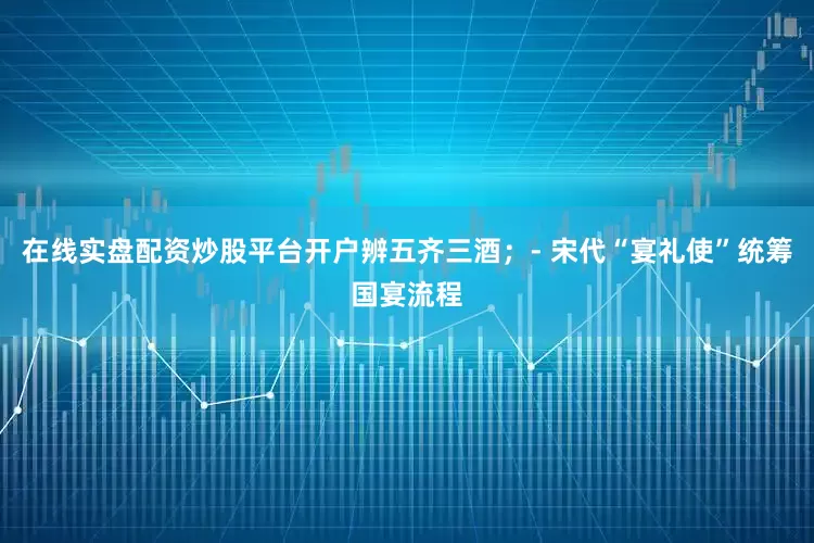在线实盘配资炒股平台开户辨五齐三酒；- 宋代“宴礼使”统筹国宴流程