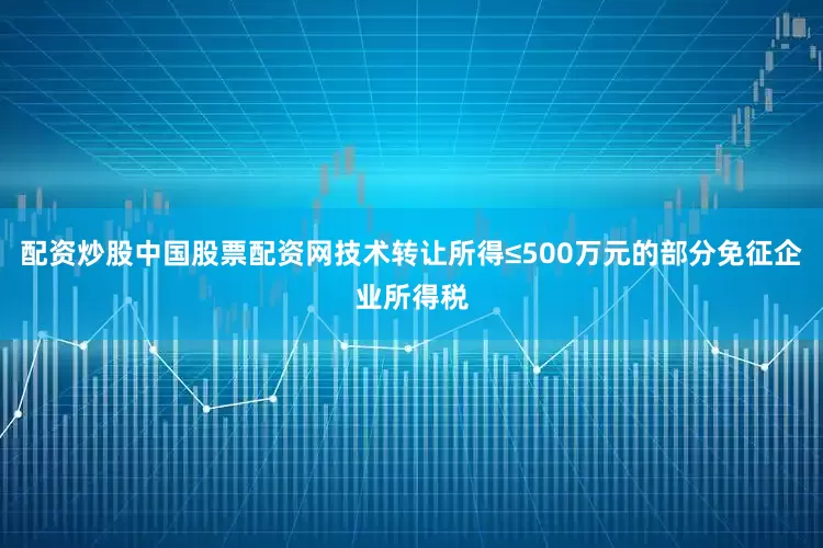 配资炒股中国股票配资网技术转让所得≤500万元的部分免征企业所得税