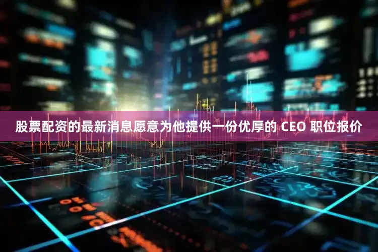 股票配资的最新消息愿意为他提供一份优厚的 CEO 职位报价
