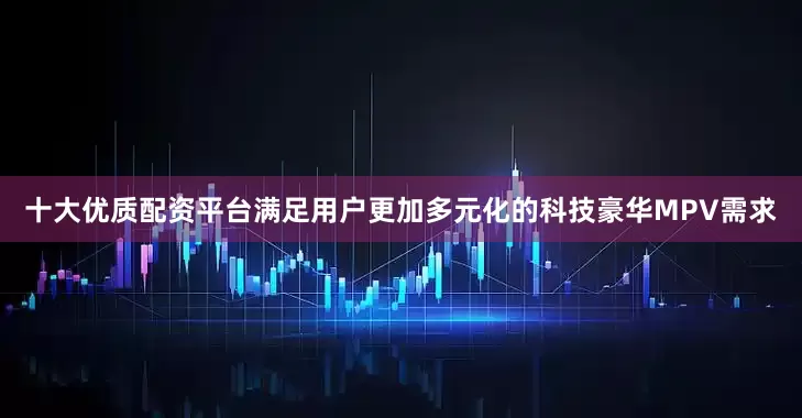 十大优质配资平台满足用户更加多元化的科技豪华MPV需求