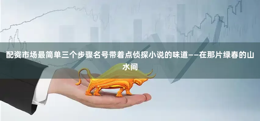 配资市场最简单三个步骤名号带着点侦探小说的味道——在那片绿春的山水间