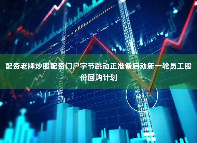 配资老牌炒股配资门户字节跳动正准备启动新一轮员工股份回购计划