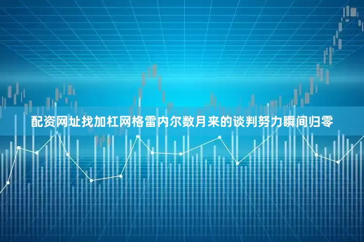 配资网址找加杠网格雷内尔数月来的谈判努力瞬间归零