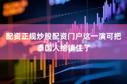 配资正规炒股配资门户这一演可把泰国人给镇住了