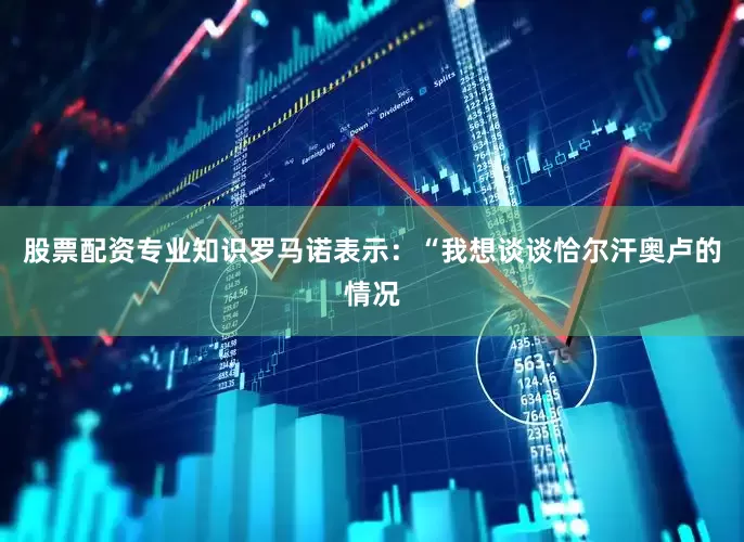 股票配资专业知识罗马诺表示：“我想谈谈恰尔汗奥卢的情况