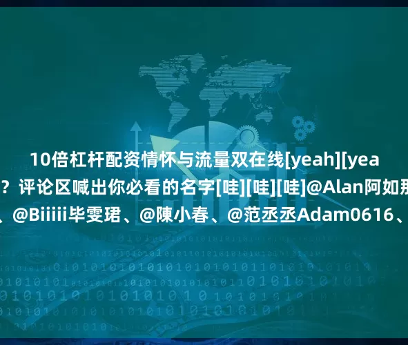 10倍杠杆配资情怀与流量双在线[yeah][yeah]你最期待谁的登场？评论区喊出你必看的名字[哇][哇][哇]@Alan阿如那、@演员艾伦Allen、@Biiiii毕雯珺、@陳小春、@范丞丞Adam0616、@管乐嘎嘎乐、@海来阿木Jeb、@演员胡先煦、@黄子弘凡_Lars、@姜妍二胖、@李兰迪、@李现ing、@小林是李昀锐、梁家辉、@刘浩存、@刘敏涛93、@刘涛tamia、@刘惜君、@摩登兄弟