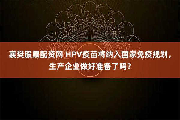 襄樊股票配资网 HPV疫苗将纳入国家免疫规划，生产企业做好准备了吗？