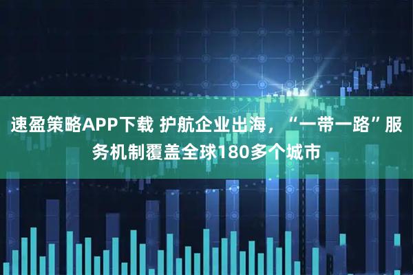 速盈策略APP下载 护航企业出海，“一带一路”服务机制覆盖全球180多个城市