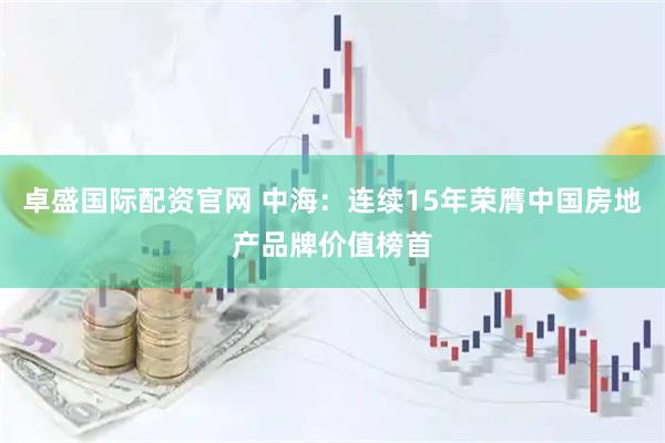 卓盛国际配资官网 中海：连续15年荣膺中国房地产品牌价值榜首