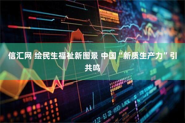 信汇网 绘民生福祉新图景 中国“新质生产力”引共鸣