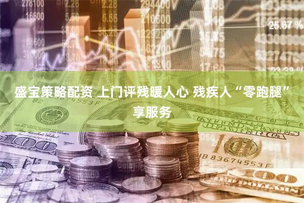盛宝策略配资 上门评残暖人心 残疾人“零跑腿”享服务