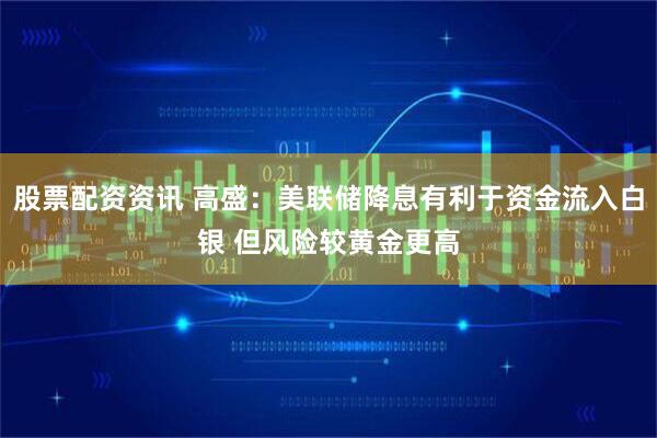 股票配资资讯 高盛：美联储降息有利于资金流入白银 但风险较黄金更高