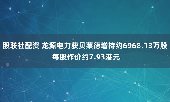 股联社配资 龙源电力获贝莱德增持约6968.13万股 每股作价约7.93港元