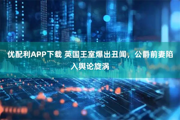 优配利APP下载 英国王室爆出丑闻，公爵前妻陷入舆论旋涡