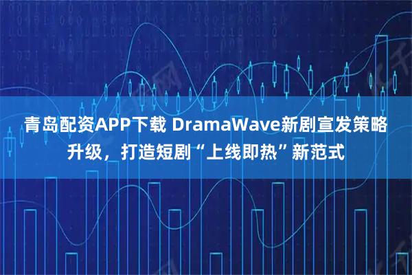 青岛配资APP下载 DramaWave新剧宣发策略升级，打造短剧“上线即热”新范式