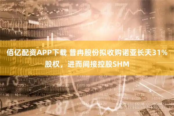 佰亿配资APP下载 普冉股份拟收购诺亚长天31%股权，进而间接控股SHM