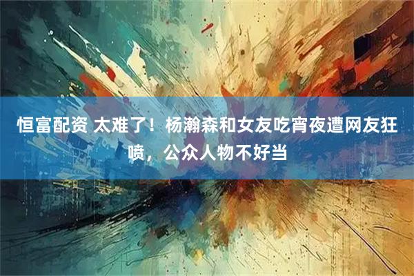 恒富配资 太难了！杨瀚森和女友吃宵夜遭网友狂喷，公众人物不好当