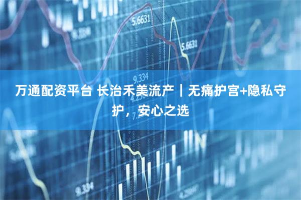 万通配资平台 长治禾美流产｜无痛护宫+隐私守护，安心之选