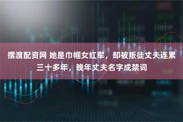 摆渡配资网 她是巾帼女红军，却被叛徒丈夫连累三十多年，晚年丈夫名字成禁词