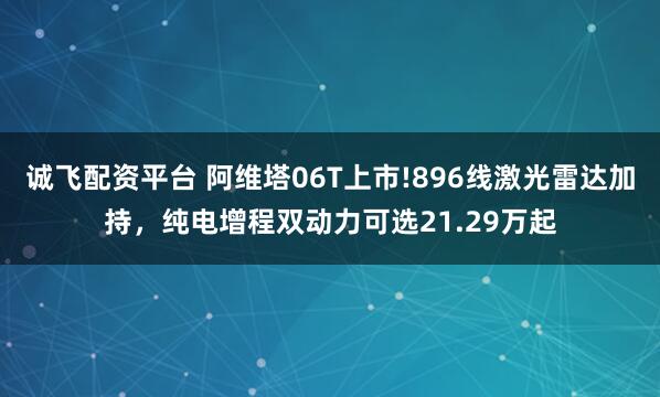 诚飞配资平台 阿维塔06T上市!896线激光雷达加持，纯电增程双动力可选21.29万起