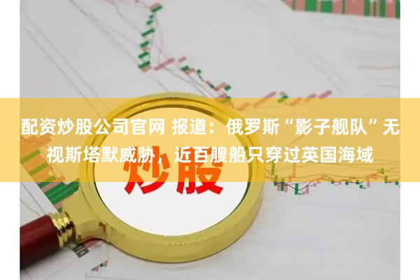 配资炒股公司官网 报道：俄罗斯“影子舰队”无视斯塔默威胁，近百艘船只穿过英国海域