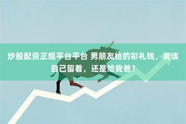 炒股配资正规平台平台 男朋友给的彩礼钱，我该自己留着，还是给我爸？