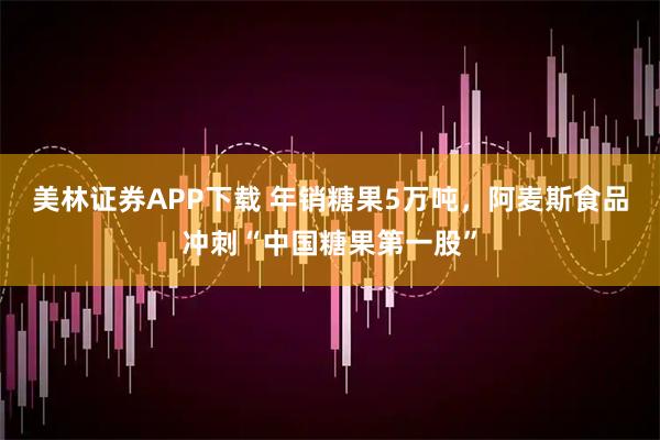 美林证券APP下载 年销糖果5万吨，阿麦斯食品冲刺“中国糖果第一股”