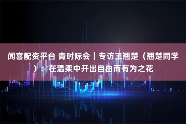 闻喜配资平台 青时际会｜专访王翘楚（翘楚同学）：在温柔中开出自由而有为之花