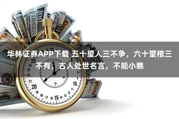 华林证券APP下载 五十望人三不争，六十望棺三不有，古人处世名言，不能小瞧
