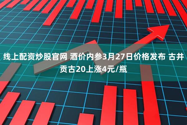 线上配资炒股官网 酒价内参3月27日价格发布 古井贡古20上涨4元/瓶