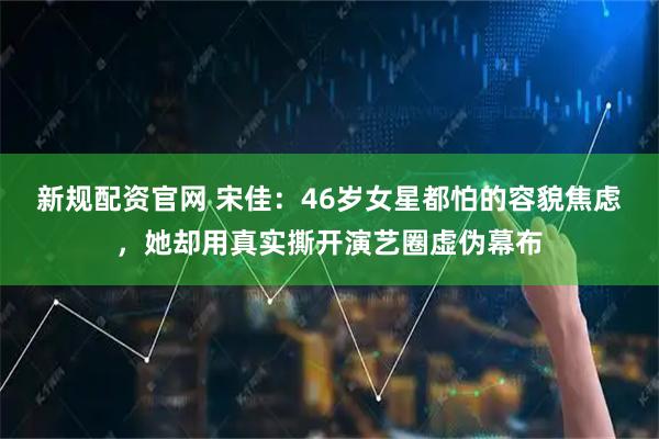 新规配资官网 宋佳：46岁女星都怕的容貌焦虑，她却用真实撕开演艺圈虚伪幕布