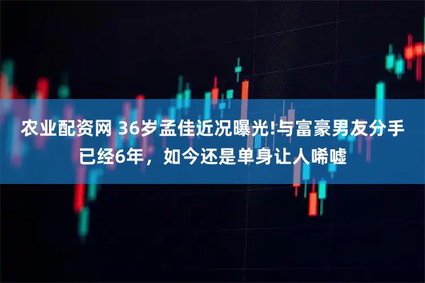 农业配资网 36岁孟佳近况曝光!与富豪男友分手已经6年，如今还是单身让人唏嘘