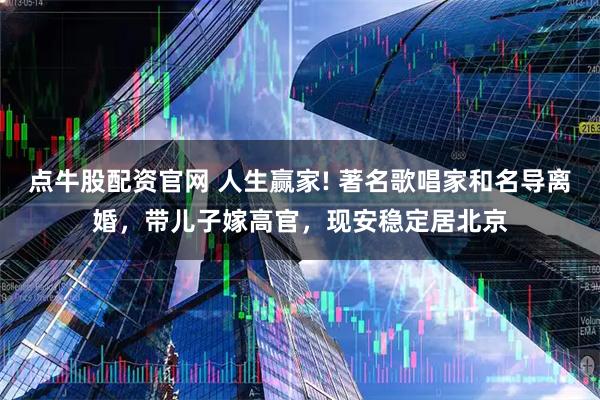 点牛股配资官网 人生赢家! 著名歌唱家和名导离婚，带儿子嫁高官，现安稳定居北京