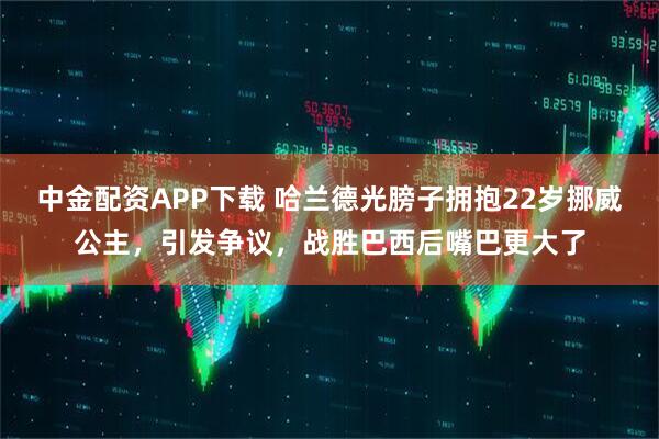 中金配资APP下载 哈兰德光膀子拥抱22岁挪威公主，引发争议，战胜巴西后嘴巴更大了