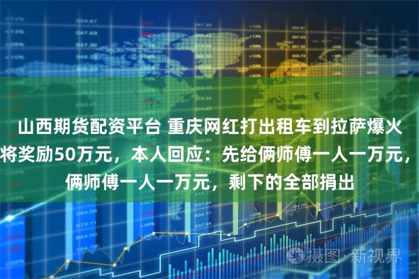 山西期货配资平台 重庆网红打出租车到拉萨爆火，西藏文旅官宣将奖励50万元，本人回应：先给俩师傅一人一万元，剩下的全部捐出