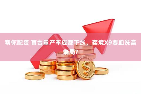 帮你配资 首台量产车成都下线，奕境X9要血洗高端局?