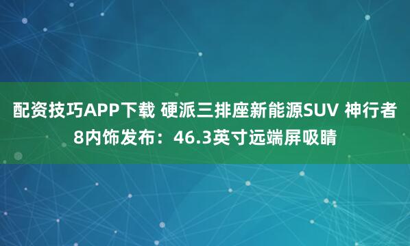 配资技巧APP下载 硬派三排座新能源SUV 神行者8内饰发布：46.3英寸远端屏吸睛