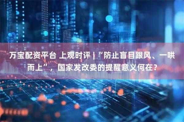 万宝配资平台 上观时评 | “防止盲目跟风、一哄而上”，国家发改委的提醒意义何在？