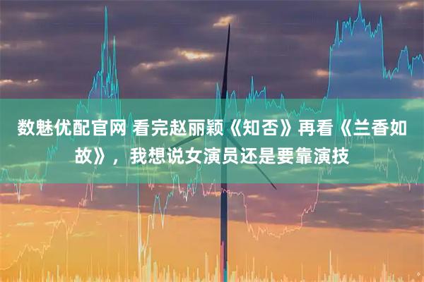 数魅优配官网 看完赵丽颖《知否》再看《兰香如故》，我想说女演员还是要靠演技